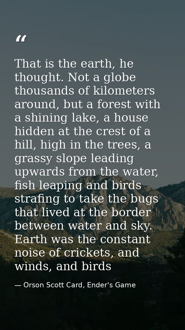 That is the earth, he thought. Not a globe thousands of kilometers around, but a forest with a shining lake, a house hid — Orson Scott Card, Ender's Game