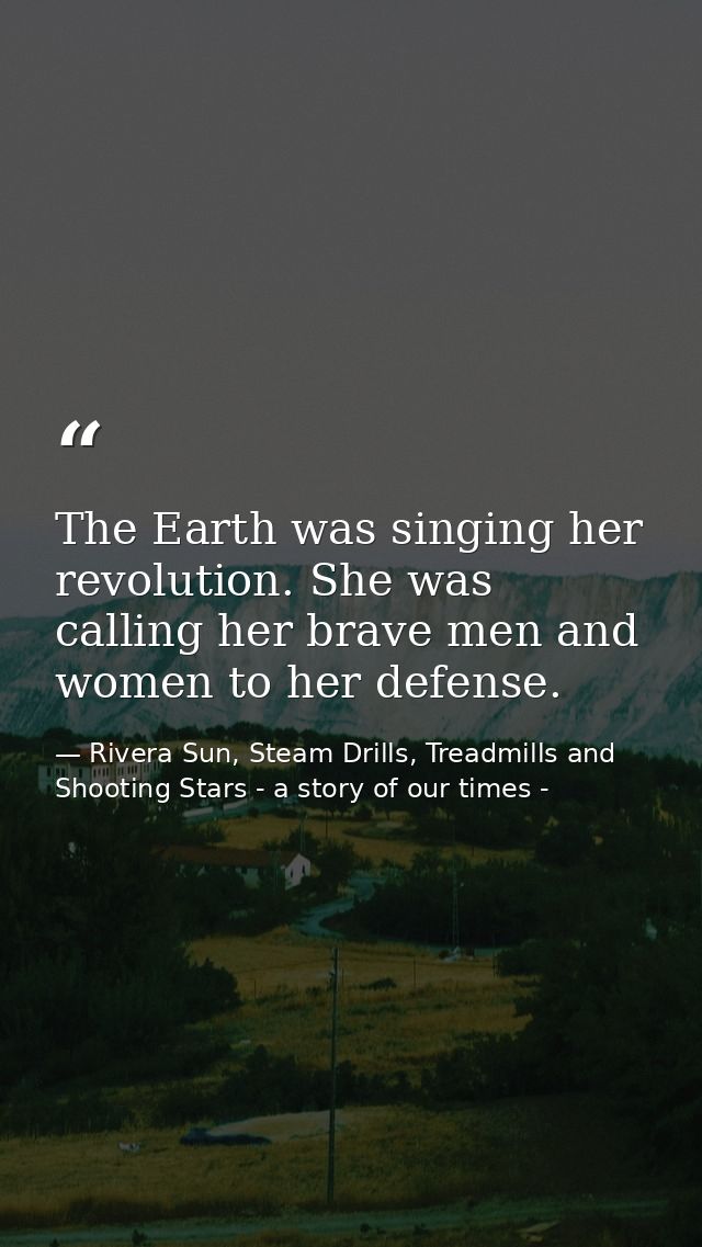 The Earth was singing her revolution. She was calling her brave men and women to her defense. — Rivera Sun, Steam Drills, Treadmills and Shooting Stars - a story of our times -