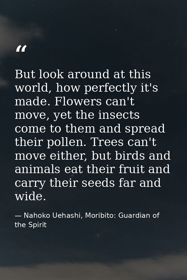 But look around at this world, how perfectly it's made. Flowers can't move, yet the insects come to them and spread thei — Nahoko Uehashi, Moribito: Guardian of the Spirit