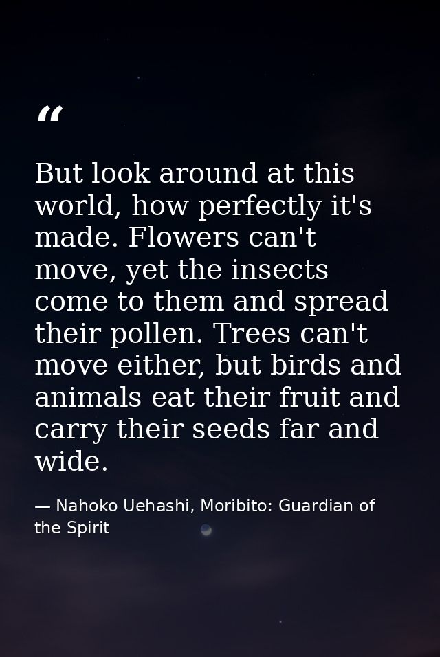 But look around at this world, how perfectly it's made. Flowers can't move, yet the insects come to them and spread thei — Nahoko Uehashi, Moribito: Guardian of the Spirit