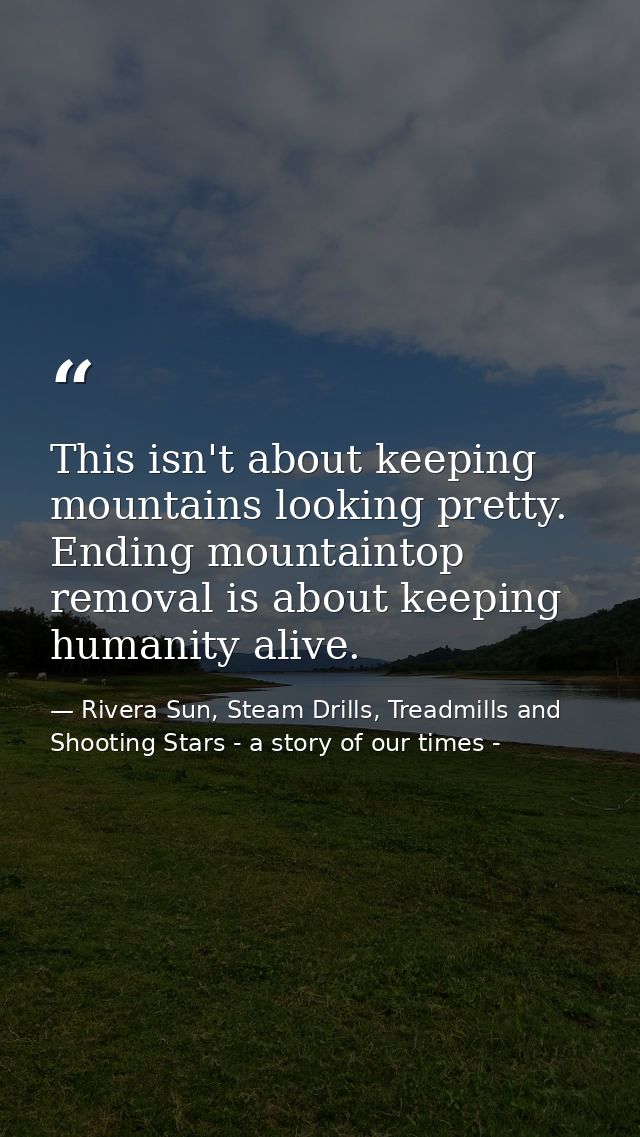 This isn't about keeping mountains looking pretty. Ending mountaintop removal is about keeping humanity alive. — Rivera Sun, Steam Drills, Treadmills and Shooting Stars - a story of our times -
