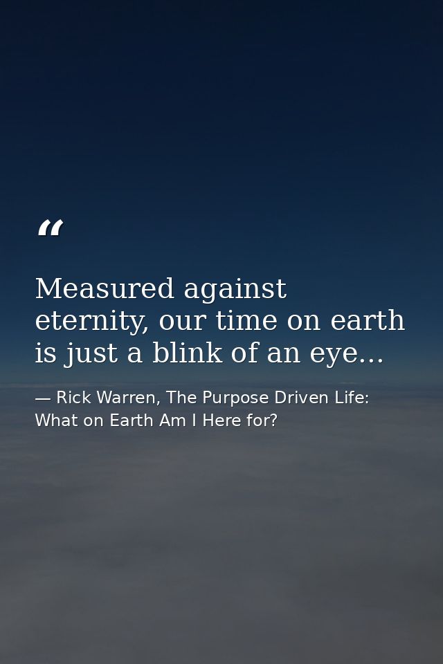 Measured against eternity, our time on earth is just a blink of an eye... — Rick Warren, The Purpose Driven Life: What on Earth Am I Here for?