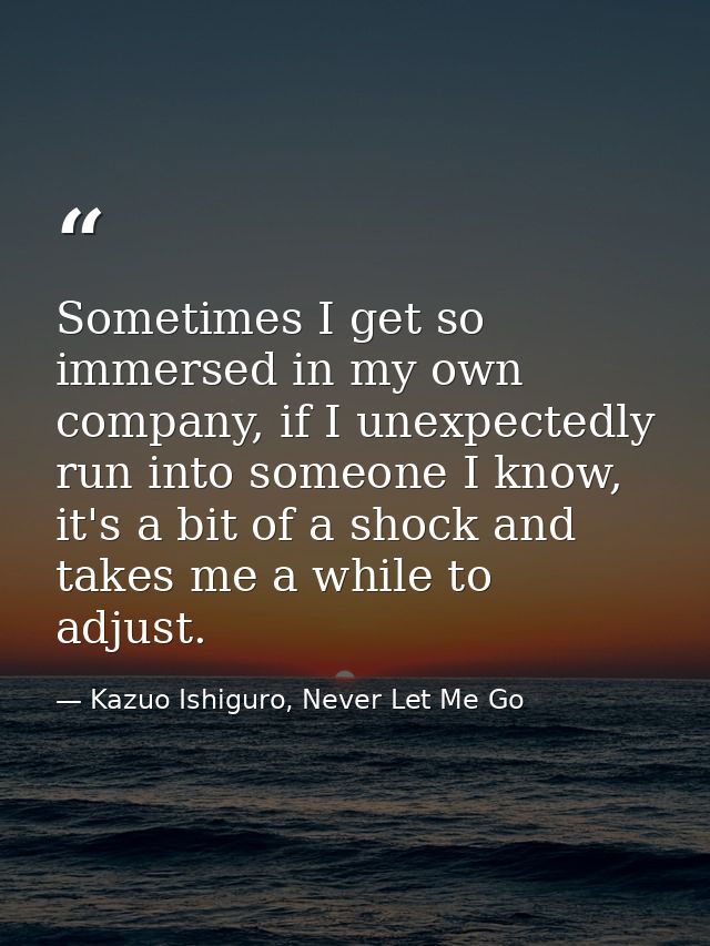 Sometimes I get so immersed in my own company, if I unexpectedly run into someone I know, it's a bit of a shock and take — Kazuo Ishiguro, Never Let Me Go