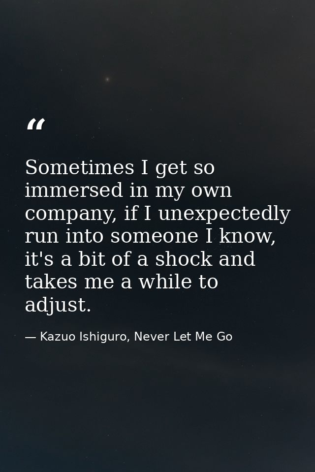 Sometimes I get so immersed in my own company, if I unexpectedly run into someone I know, it's a bit of a shock and take — Kazuo Ishiguro, Never Let Me Go