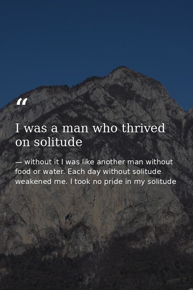 I was a man who thrived on solitude — without it I was like another man without food or water. Each day without solitude weakened me. I took no pride in my solitude