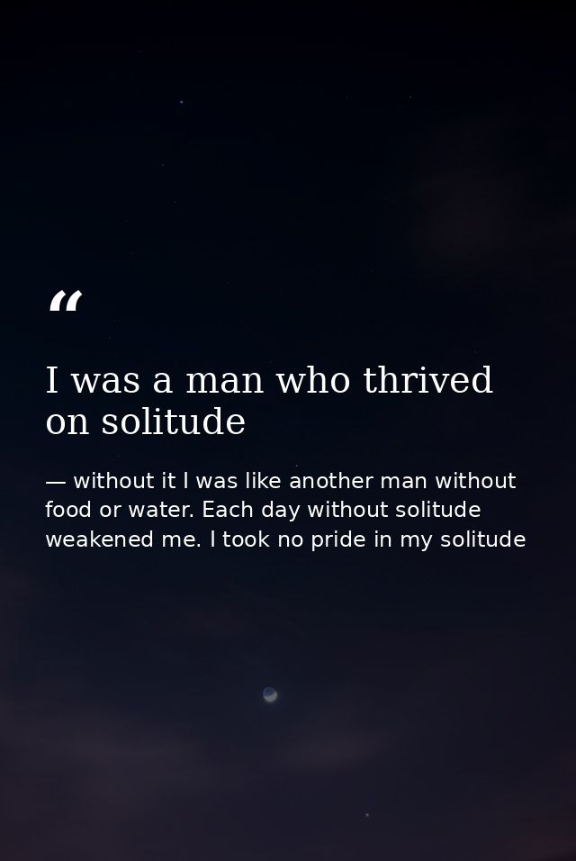 I was a man who thrived on solitude — without it I was like another man without food or water. Each day without solitude weakened me. I took no pride in my solitude