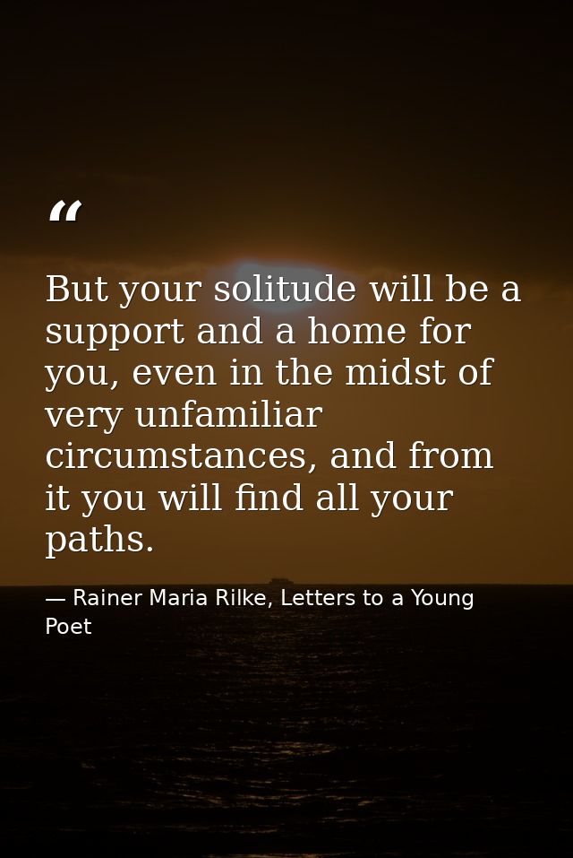 But your solitude will be a support and a home for you, even in the midst of very unfamiliar circumstances, and from it  — Rainer Maria Rilke, Letters to a Young Poet