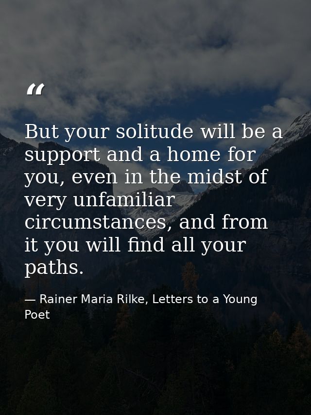 But your solitude will be a support and a home for you, even in the midst of very unfamiliar circumstances, and from it  — Rainer Maria Rilke, Letters to a Young Poet