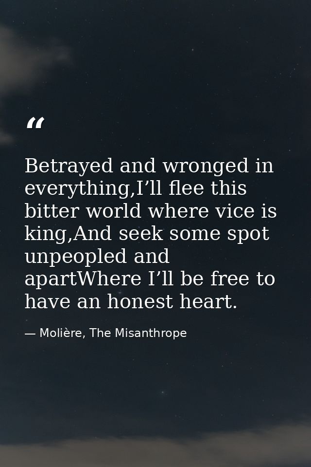 Betrayed and wronged in everything,I’ll flee this bitter world where vice is king,And seek some spot unpeopled and apart — Molière, The Misanthrope