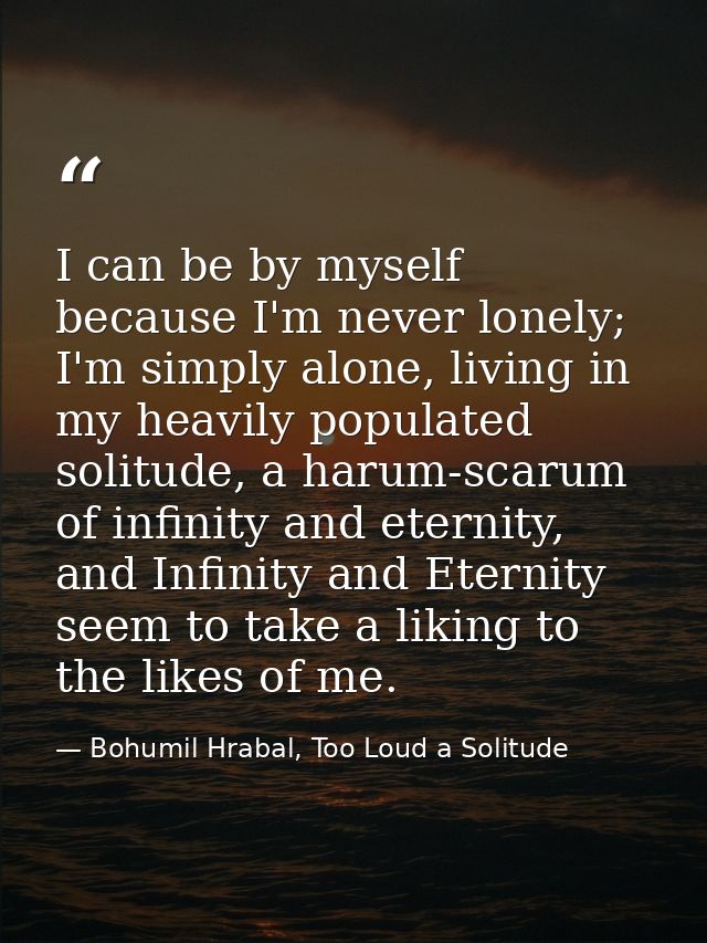 I can be by myself because I'm never lonely; I'm simply alone, living in my heavily populated solitude, a harum-scarum o — Bohumil Hrabal, Too Loud a Solitude