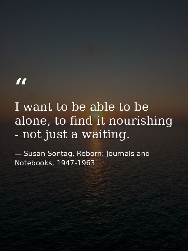 I want to be able to be alone, to find it nourishing - not just a waiting. — Susan Sontag, Reborn: Journals and Notebooks, 1947-1963