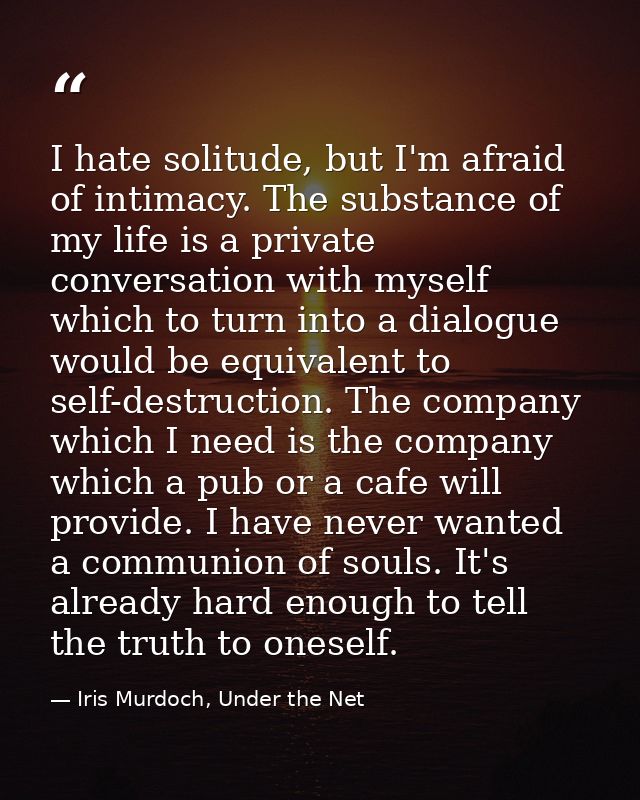 I hate solitude, but I'm afraid of intimacy. The substance of my life is a private conversation with myself which to tur — Iris Murdoch, Under the Net