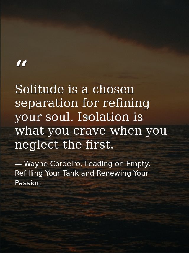 Solitude is a chosen separation for refining your soul. Isolation is what you crave when you neglect the first. — Wayne Cordeiro, Leading on Empty: Refilling Your Tank and Renewing Your Passion