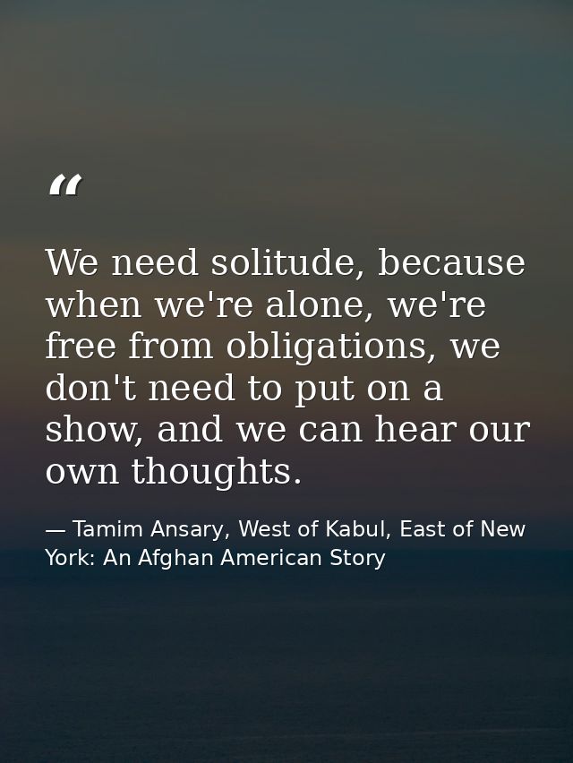 We need solitude, because when we're alone, we're free from obligations, we don't need to put on a show, and we can hear — Tamim Ansary, West of Kabul, East of New York: An Afghan American Story