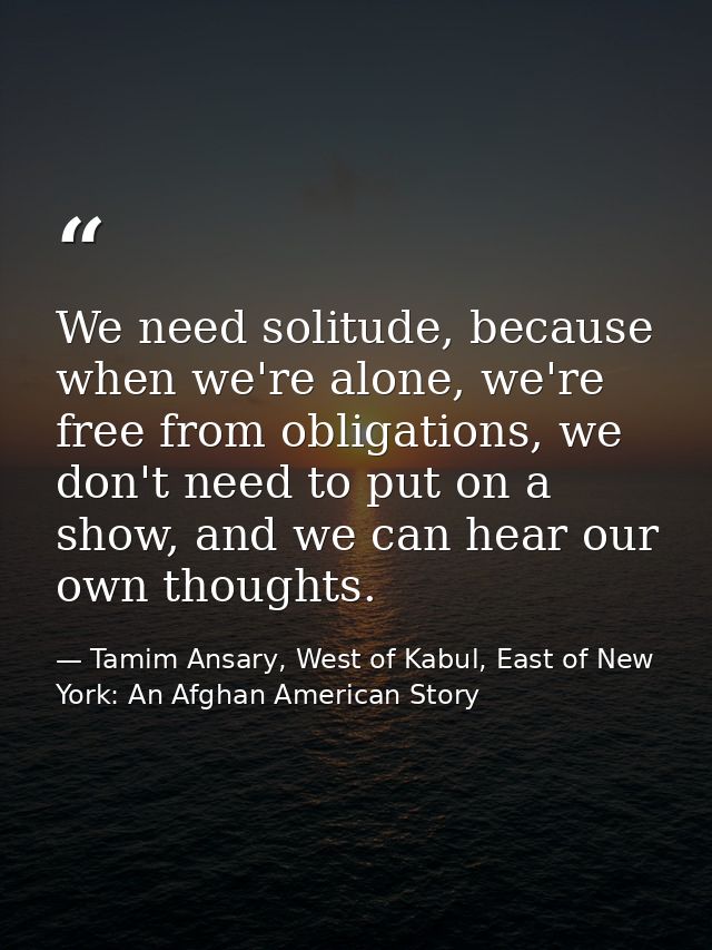 We need solitude, because when we're alone, we're free from obligations, we don't need to put on a show, and we can hear — Tamim Ansary, West of Kabul, East of New York: An Afghan American Story
