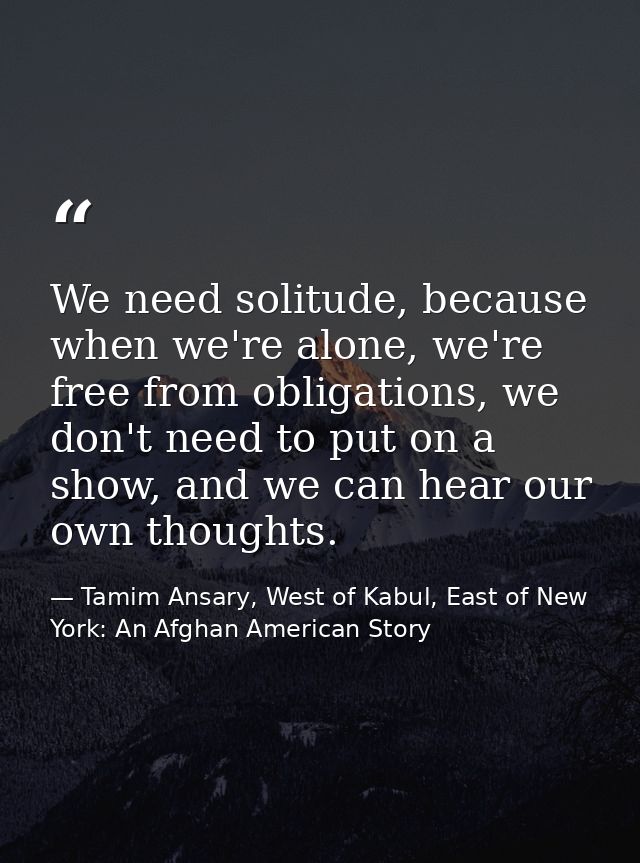 We need solitude, because when we're alone, we're free from obligations, we don't need to put on a show, and we can hear — Tamim Ansary, West of Kabul, East of New York: An Afghan American Story
