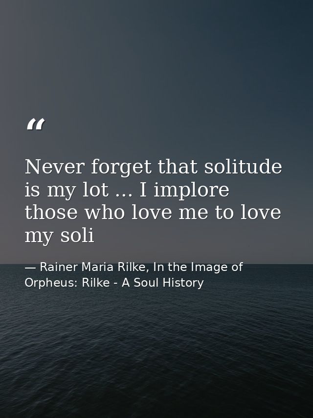 Never forget that solitude is my lot ... I implore those who love me to love my soli — Rainer Maria Rilke, In the Image of Orpheus: Rilke - A Soul History