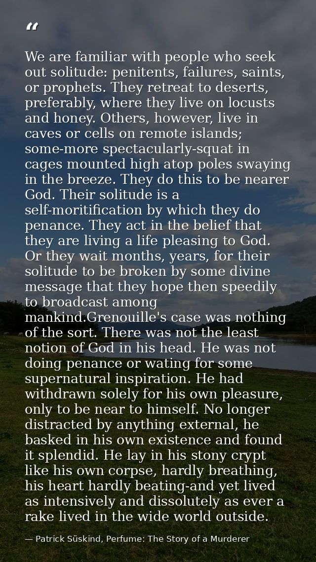 We are familiar with people who seek out solitude: penitents, failures, saints, or prophets. They retreat to deserts, pr — Patrick Süskind, Perfume: The Story of a Murderer