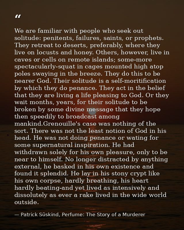 We are familiar with people who seek out solitude: penitents, failures, saints, or prophets. They retreat to deserts, pr — Patrick Süskind, Perfume: The Story of a Murderer