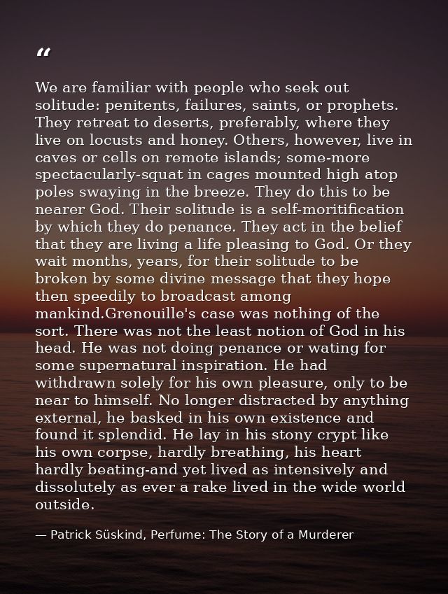 We are familiar with people who seek out solitude: penitents, failures, saints, or prophets. They retreat to deserts, pr — Patrick Süskind, Perfume: The Story of a Murderer