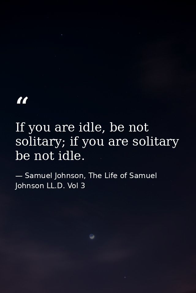 If you are idle, be not solitary; if you are solitary be not idle. — Samuel Johnson, The Life of Samuel Johnson LL.D. Vol 3