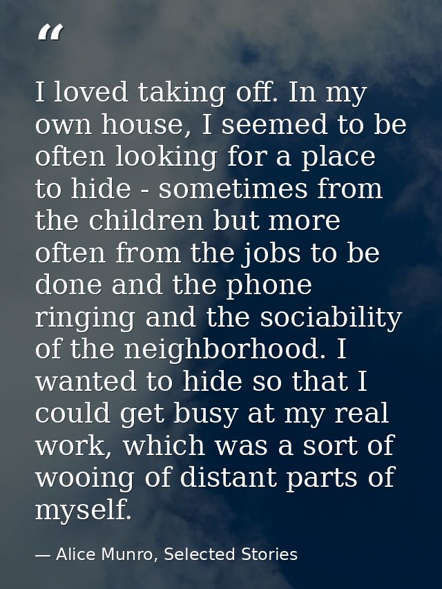 I loved taking off. In my own house, I seemed to be often looking for a place to hide - sometimes from the children but  — Alice Munro, Selected Stories