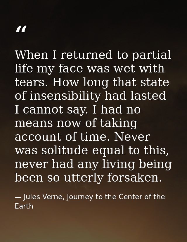 When I returned to partial life my face was wet with tears. How long that state of insensibility had lasted I cannot say — Jules Verne, Journey to the Center of the Earth