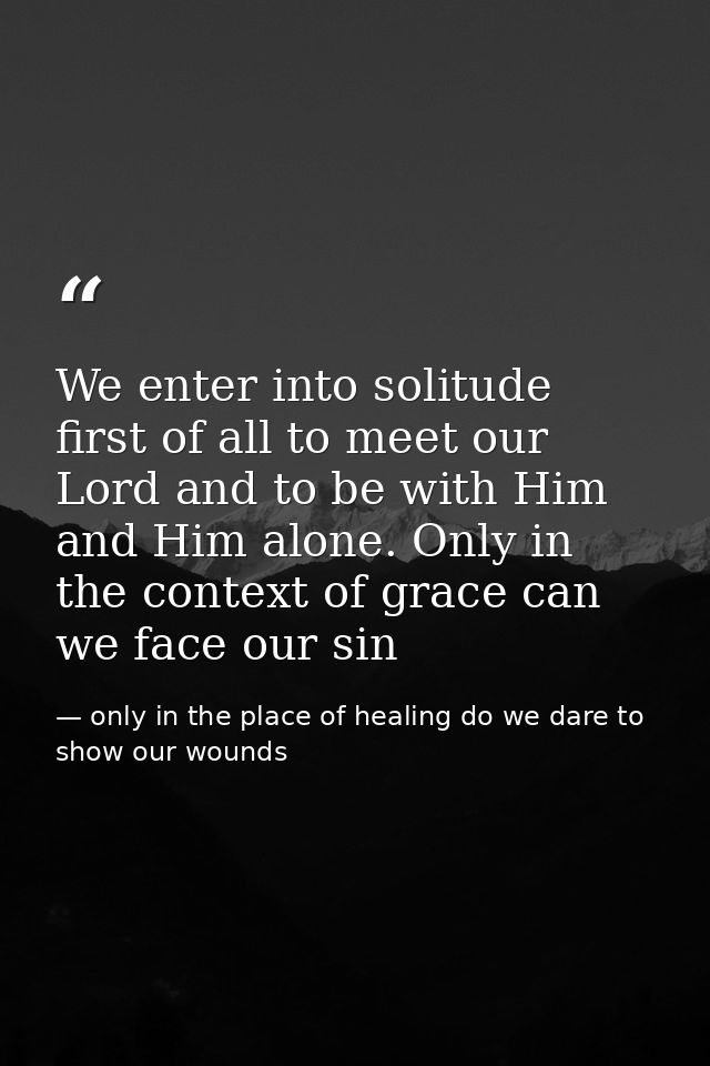 We enter into solitude first of all to meet our Lord and to be with Him and Him alone. Only in the context of grace can  — only in the place of healing do we dare to show our wounds