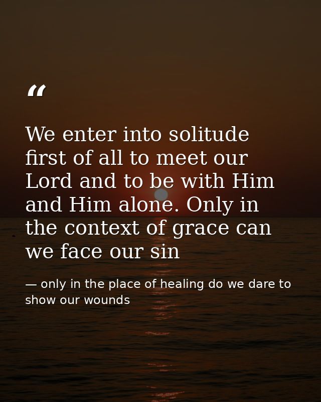 We enter into solitude first of all to meet our Lord and to be with Him and Him alone. Only in the context of grace can  — only in the place of healing do we dare to show our wounds
