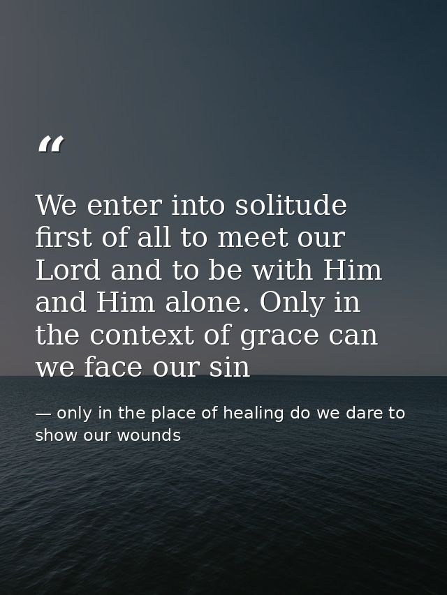 We enter into solitude first of all to meet our Lord and to be with Him and Him alone. Only in the context of grace can  — only in the place of healing do we dare to show our wounds