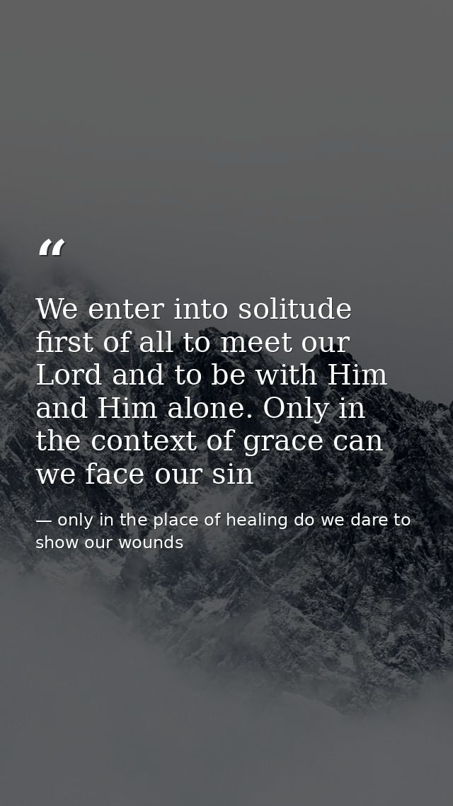We enter into solitude first of all to meet our Lord and to be with Him and Him alone. Only in the context of grace can  — only in the place of healing do we dare to show our wounds