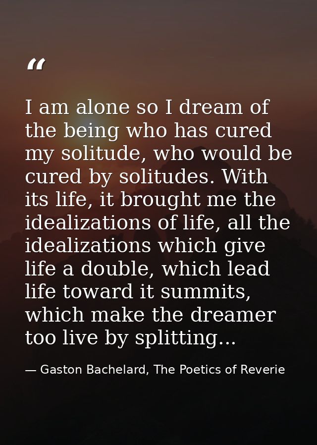 I am alone so I dream of the being who has cured my solitude, who would be cured by solitudes. With its life, it brought — Gaston Bachelard, The Poetics of Reverie