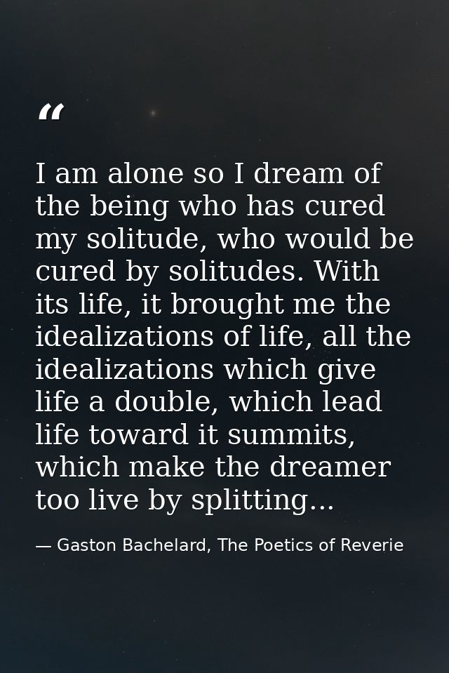 I am alone so I dream of the being who has cured my solitude, who would be cured by solitudes. With its life, it brought — Gaston Bachelard, The Poetics of Reverie