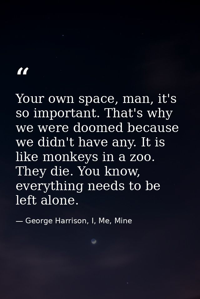Your own space, man, it's so important. That's why we were doomed because we didn't have any. It is like monkeys in a zo — George Harrison, I, Me, Mine