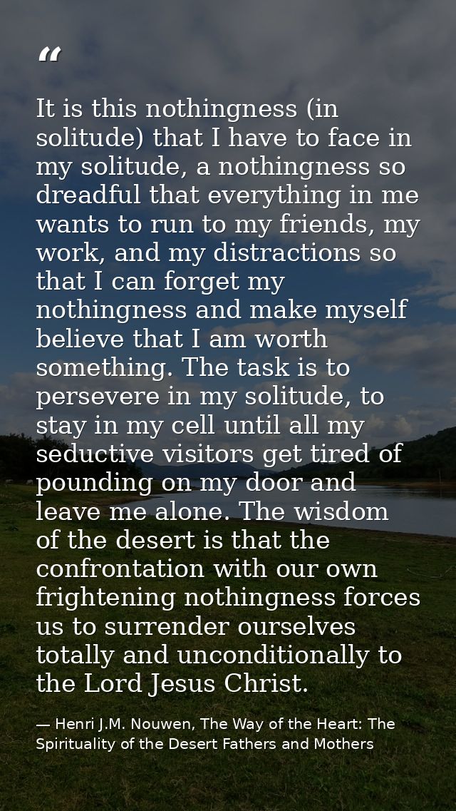 It is this nothingness (in solitude) that I have to face in my solitude, a nothingness so dreadful that everything in me — Henri J.M. Nouwen, The Way of the Heart: The Spirituality of the Desert Fathers and Mothers