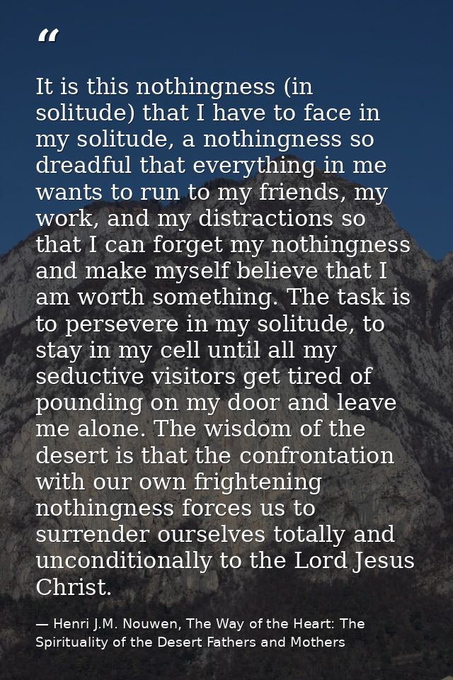 It is this nothingness (in solitude) that I have to face in my solitude, a nothingness so dreadful that everything in me — Henri J.M. Nouwen, The Way of the Heart: The Spirituality of the Desert Fathers and Mothers