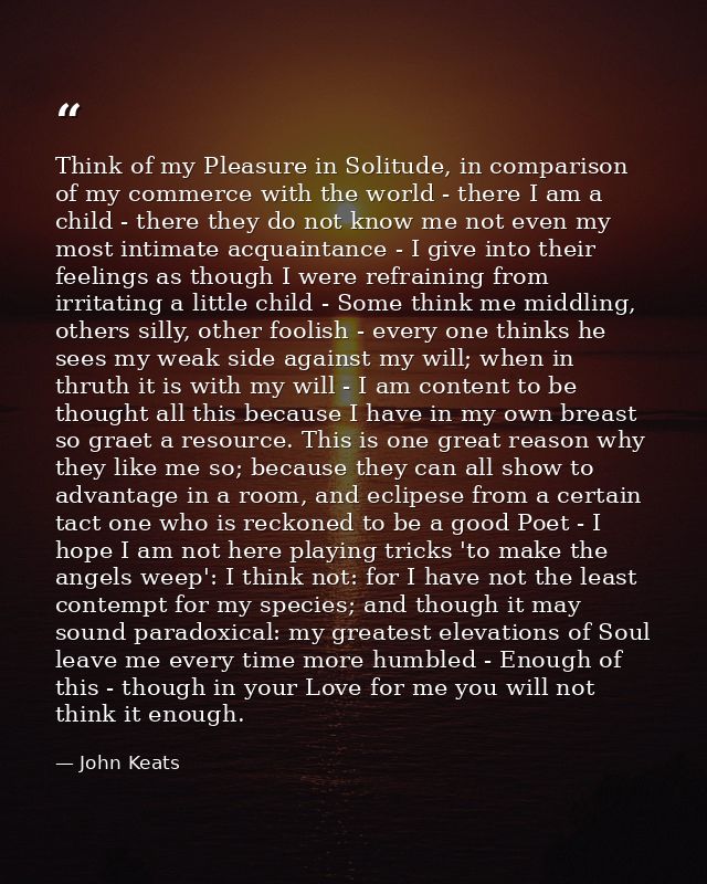 Think of my Pleasure in Solitude, in comparison of my commerce with the world - there I am a child - there they do not k — John Keats