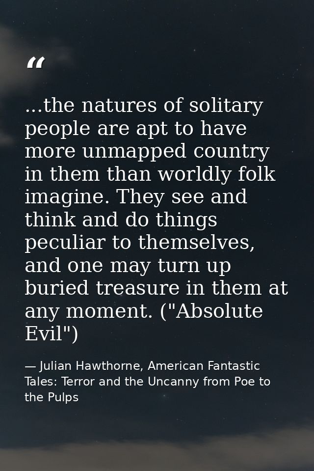 ...the natures of solitary people are apt to have more unmapped country in them than worldly folk imagine. They see and  — Julian Hawthorne, American Fantastic Tales: Terror and the Uncanny from Poe to the Pulps