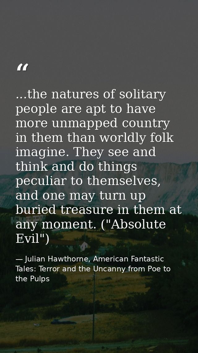 ...the natures of solitary people are apt to have more unmapped country in them than worldly folk imagine. They see and  — Julian Hawthorne, American Fantastic Tales: Terror and the Uncanny from Poe to the Pulps
