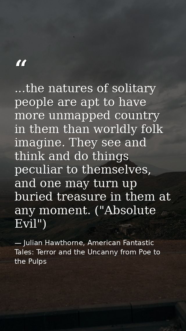 ...the natures of solitary people are apt to have more unmapped country in them than worldly folk imagine. They see and  — Julian Hawthorne, American Fantastic Tales: Terror and the Uncanny from Poe to the Pulps