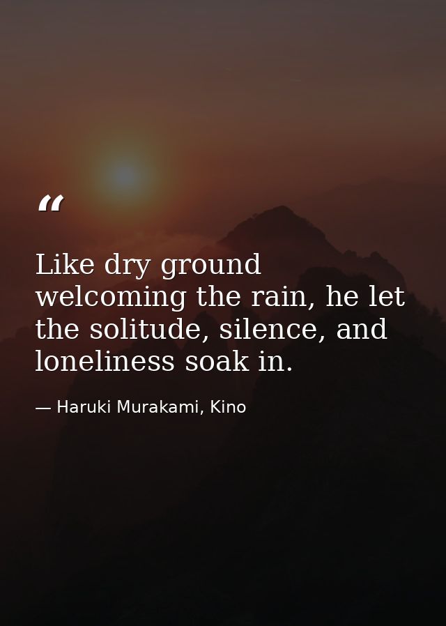 Like dry ground welcoming the rain, he let the solitude, silence, and loneliness soak in. — Haruki Murakami, Kino
