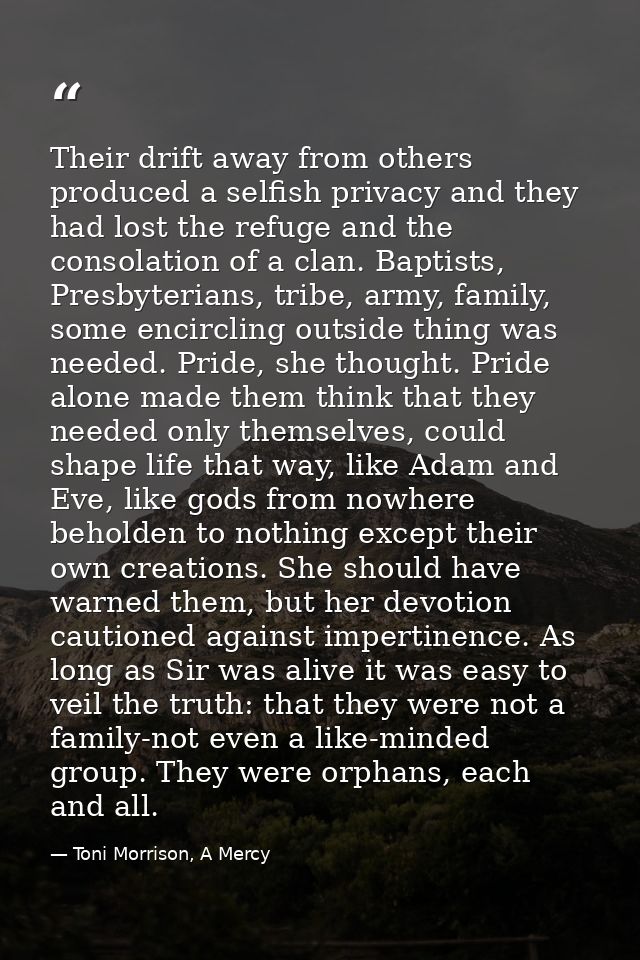 Their drift away from others produced a selfish privacy and they had lost the refuge and the consolation of a clan. Bapt — Toni Morrison, A Mercy