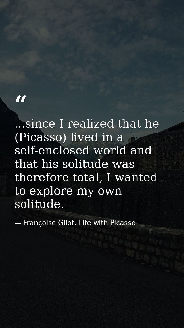 ...since I realized that he (Picasso) lived in a self-enclosed world and that his solitude was therefore total, I wanted — Françoise Gilot, Life with Picasso