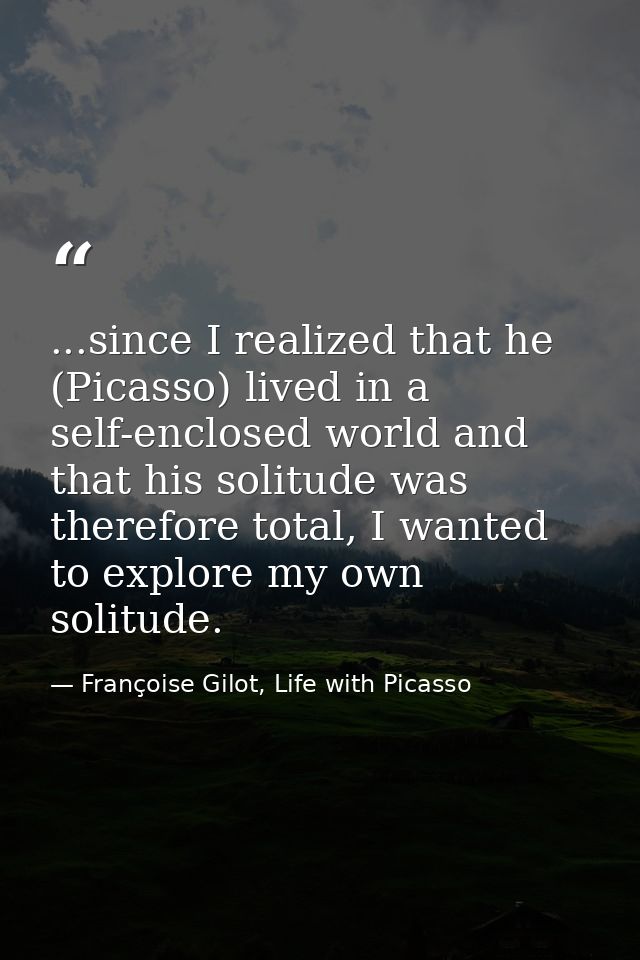 ...since I realized that he (Picasso) lived in a self-enclosed world and that his solitude was therefore total, I wanted — Françoise Gilot, Life with Picasso