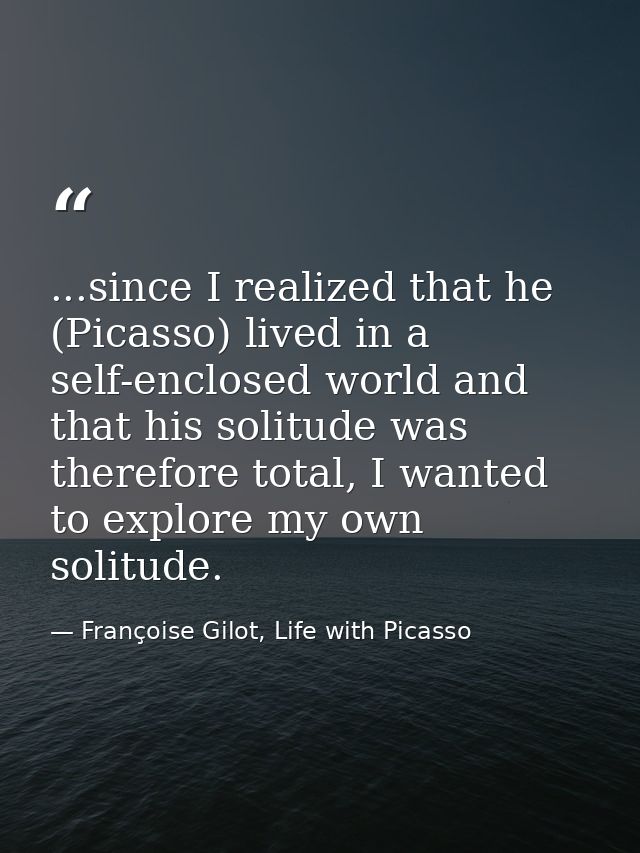 ...since I realized that he (Picasso) lived in a self-enclosed world and that his solitude was therefore total, I wanted — Françoise Gilot, Life with Picasso