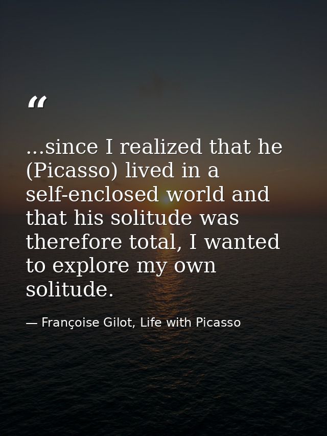...since I realized that he (Picasso) lived in a self-enclosed world and that his solitude was therefore total, I wanted — Françoise Gilot, Life with Picasso
