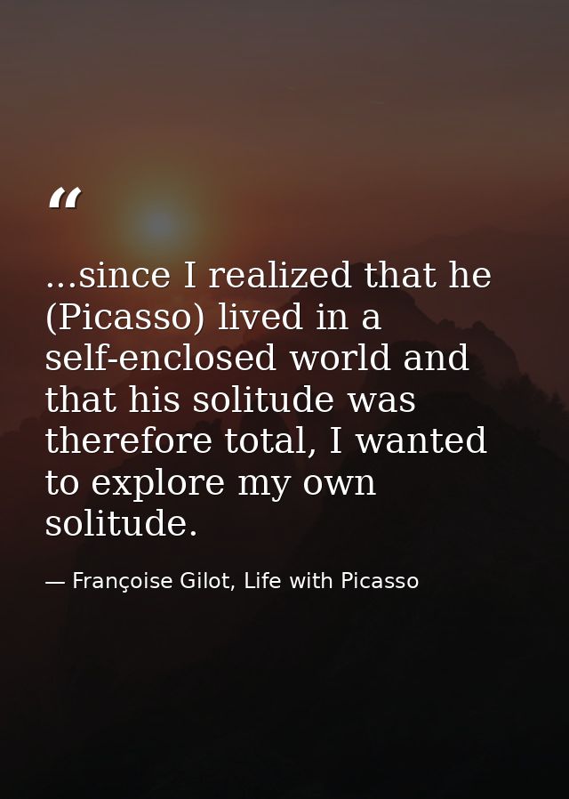 ...since I realized that he (Picasso) lived in a self-enclosed world and that his solitude was therefore total, I wanted — Françoise Gilot, Life with Picasso