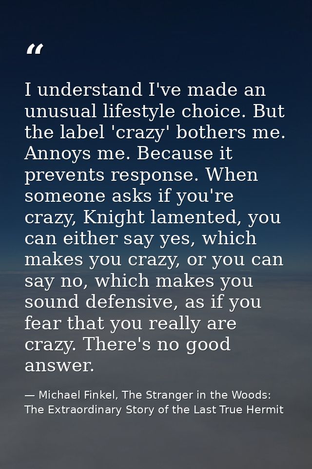 I understand I've made an unusual lifestyle choice. But the label 'crazy' bothers me. Annoys me. Because it prevents res — Michael Finkel, The Stranger in the Woods: The Extraordinary Story of the Last True Hermit
