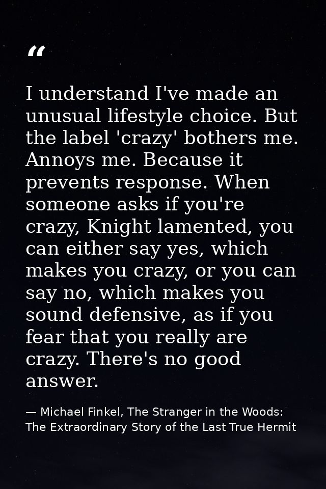 I understand I've made an unusual lifestyle choice. But the label 'crazy' bothers me. Annoys me. Because it prevents res — Michael Finkel, The Stranger in the Woods: The Extraordinary Story of the Last True Hermit