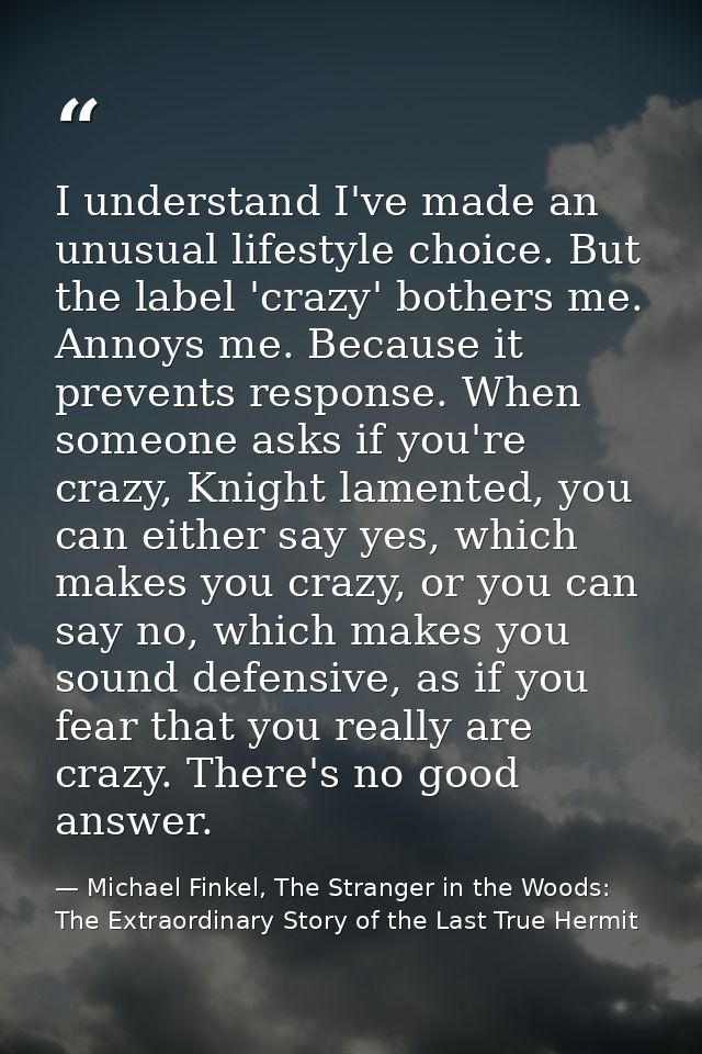 I understand I've made an unusual lifestyle choice. But the label 'crazy' bothers me. Annoys me. Because it prevents res — Michael Finkel, The Stranger in the Woods: The Extraordinary Story of the Last True Hermit